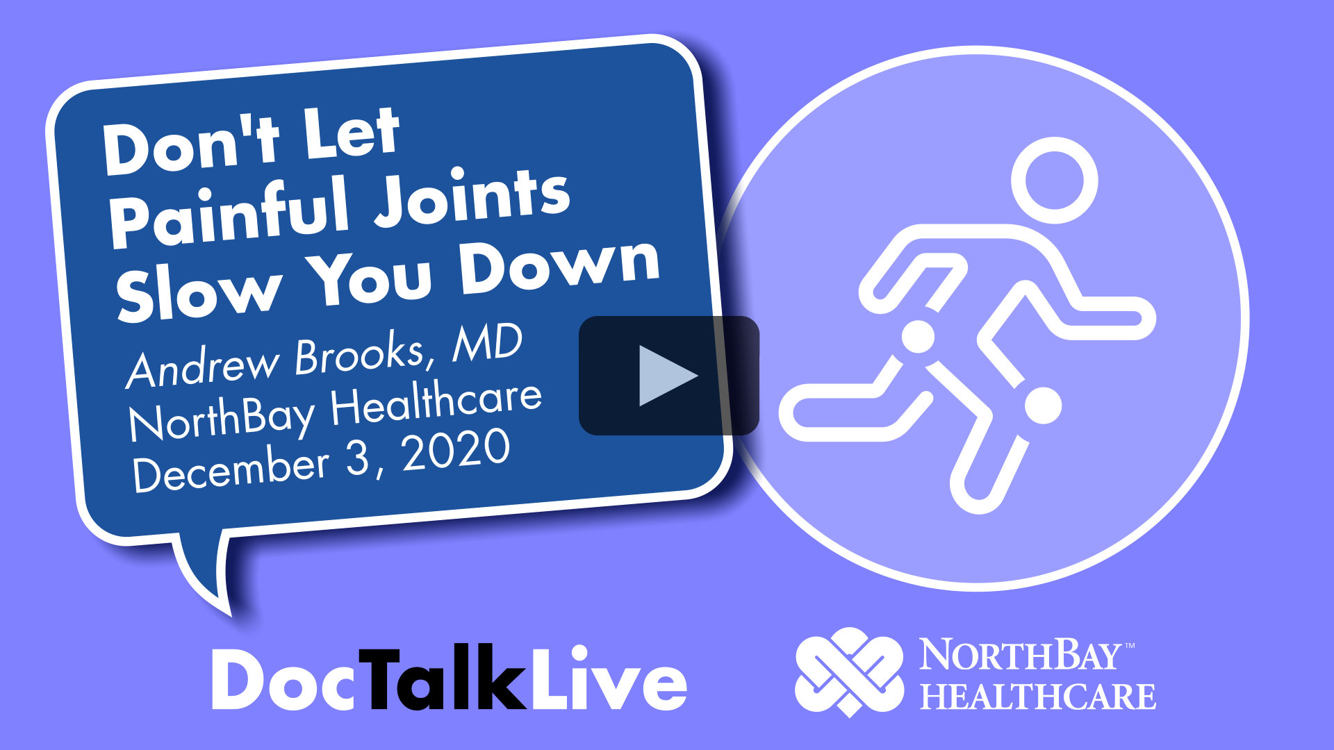 Video thumbnail for the event: Don't let painful joints slow you down, Andrew Brooks, MD, <br />on December 3, 2020. Facebook Live event. The event text appears in a blue dialog bubble on top of a periwinkle background. On the right of the image is a white vector image of a person running. The words Doc Talk Live and the NorthBay Healthcare logo appear in the bottom center of the image. Clicking on this image will cause the video to appear in a pop-up window and play.
